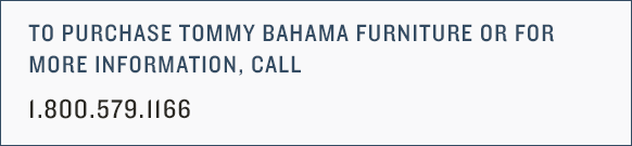 To purchase Tommy Bahama furniture or for more information, call 1-800-579-1166