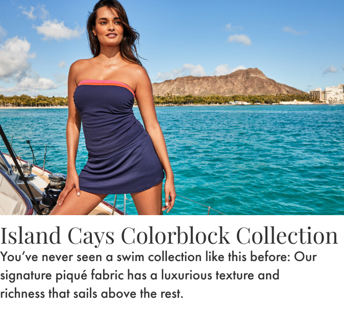 Island Cays Colorblock Collection. You've never seen a swim collection like this before: Our signature piqué fabric has a luxurious texture and a richness that sails above the rest.